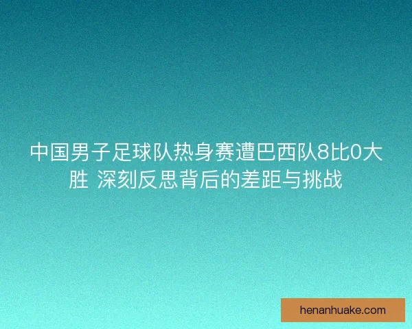 中国男子足球队热身赛遭巴西队8比0大胜 深刻反思背后的差距与挑战 中国男子足球队热身赛遭巴西队8比0大胜 深刻反思背后的差距与挑战