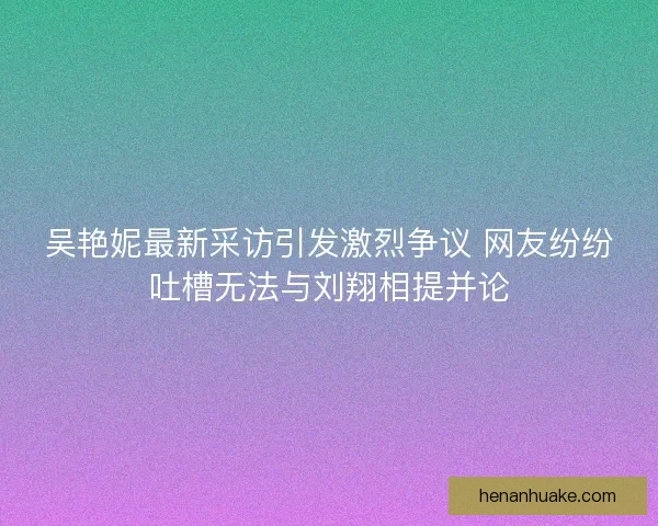 吴艳妮最新采访引发激烈争议 网友纷纷吐槽无法与刘翔相提并论 吴艳妮最新采访引发激烈争议 网友纷纷吐槽无法与刘翔相提并论