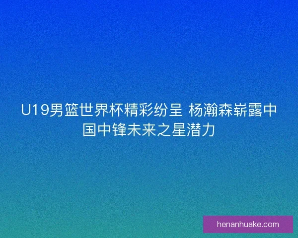 U19男篮世界杯精彩纷呈 杨瀚森崭露中国中锋未来之星潜力 U19男篮世界杯精彩纷呈 杨瀚森崭露中国中锋未来之星潜力