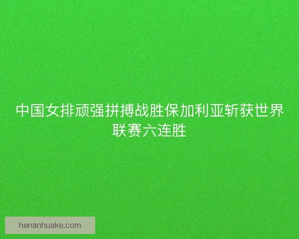 中国女排顽强拼搏战胜保加利亚斩获世界联赛六连胜