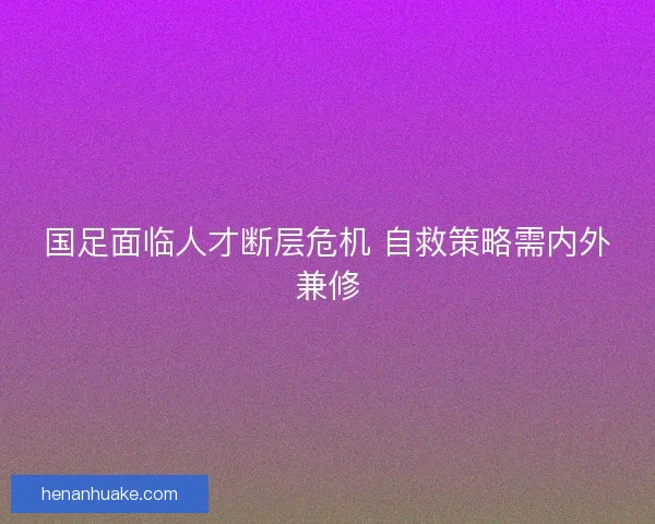 国足面临人才断层危机 自救策略需内外兼修 国足面临人才断层危机 自救策略需内外兼修