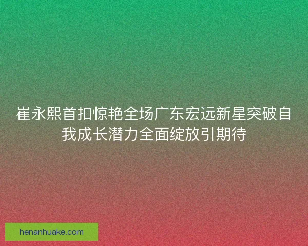 崔永熙首扣惊艳全场广东宏远新星突破自我成长潜力全面绽放引期待