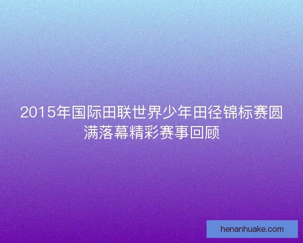 2015年国际田联世界少年田径锦标赛圆满落幕精彩赛事回顾 2015年国际田联世界少年田径锦标赛圆满落幕精彩赛事回顾