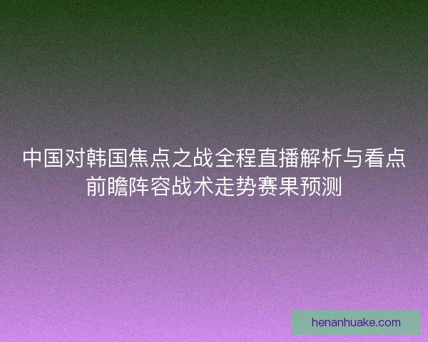 中国对韩国焦点之战全程直播解析与看点前瞻阵容战术走势赛果预测 中国对韩国焦点之战全程直播解析与看点前瞻阵容战术走势赛果预测
