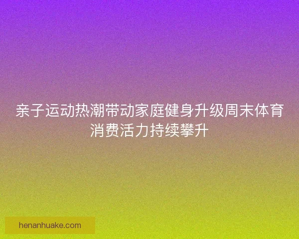 亲子运动热潮带动家庭健身升级周末体育消费活力持续攀升 亲子运动热潮带动家庭健身升级周末体育消费活力持续攀升