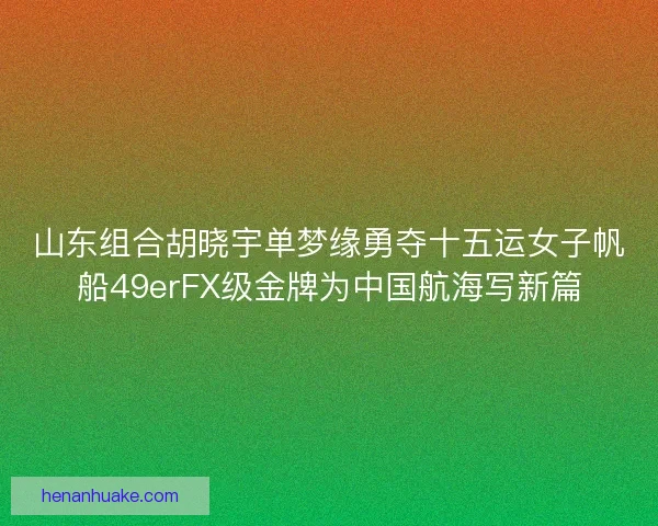 山东组合胡晓宇单梦缘勇夺十五运女子帆船49erFX级金牌为中国航海写新篇