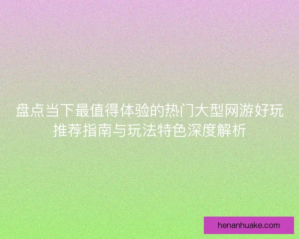 盘点当下最值得体验的热门大型网游好玩推荐指南与玩法特色深度解析