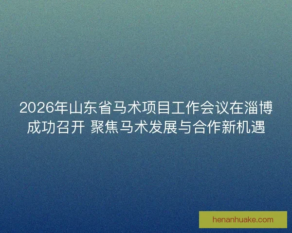 2026年山东省马术项目工作会议在淄博成功召开 聚焦马术发展与合作新机遇 2026年山东省马术项目工作会议在淄博成功召开 聚焦马术发展与合作新机遇