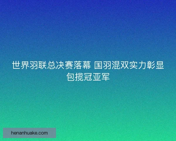 世界羽联总决赛落幕 国羽混双实力彰显包揽冠亚军 世界羽联总决赛落幕 国羽混双实力彰显包揽冠亚军