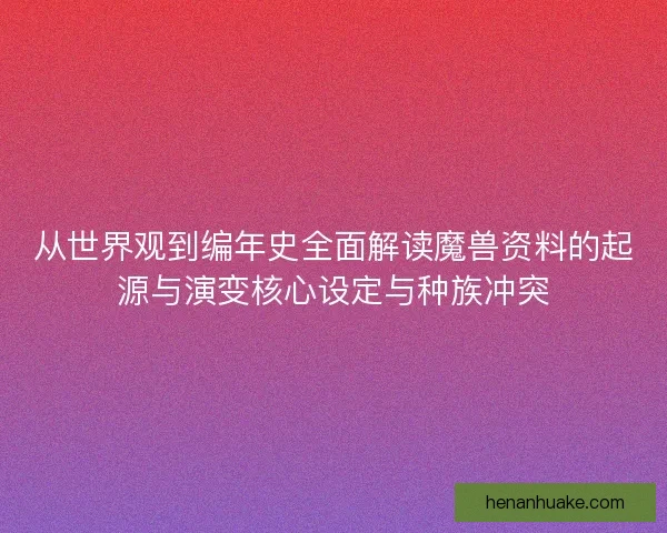 从世界观到编年史全面解读魔兽资料的起源与演变核心设定与种族冲突