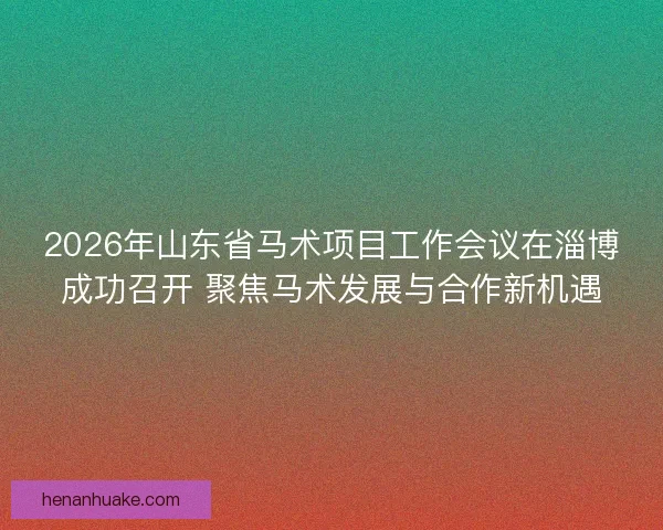 2026年山东省马术项目工作会议在淄博成功召开 聚焦马术发展与合作新机遇