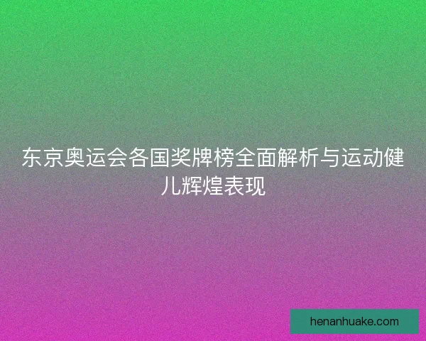 东京奥运会各国奖牌榜全面解析与运动健儿辉煌表现
