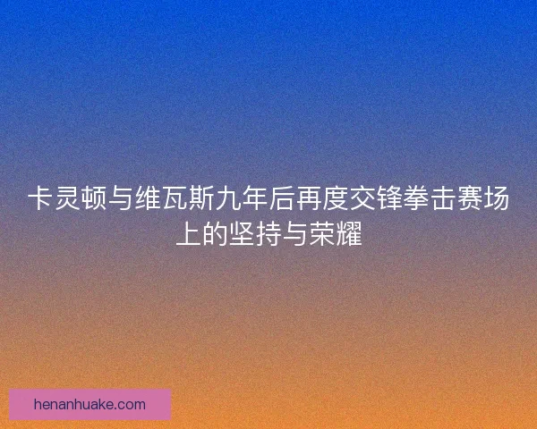 卡灵顿与维瓦斯九年后再度交锋拳击赛场上的坚持与荣耀 卡灵顿与维瓦斯九年后再度交锋拳击赛场上的坚持与荣耀
