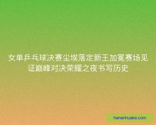 女单乒乓球决赛尘埃落定新王加冕赛场见证巅峰对决荣耀之夜书写历史 女单乒乓球决赛尘埃落定新王加冕赛场见证巅峰对决荣耀之夜书写历史