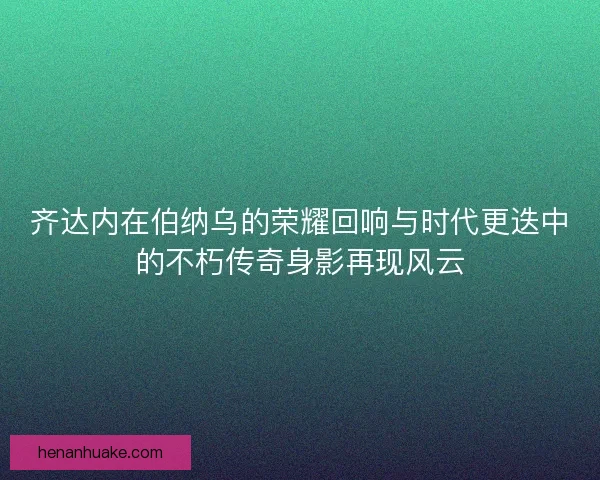 齐达内在伯纳乌的荣耀回响与时代更迭中的不朽传奇身影再现风云