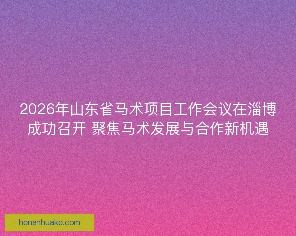 2026年山东省马术项目工作会议在淄博成功召开 聚焦马术发展与合作新机遇