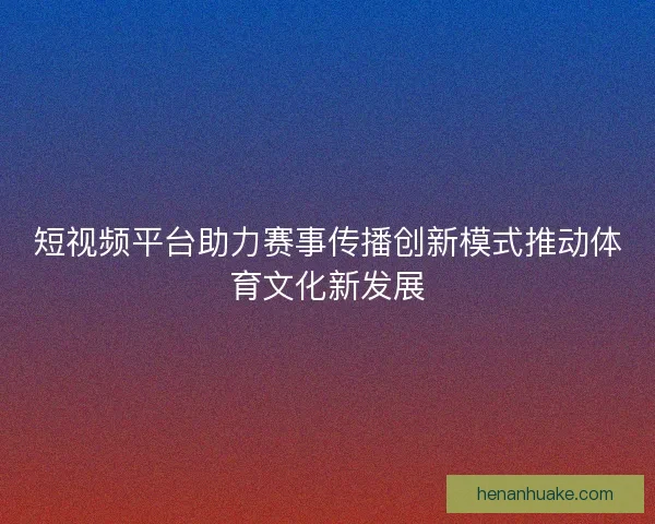 短视频平台助力赛事传播创新模式推动体育文化新发展