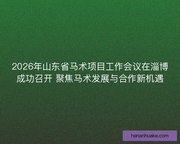 2026年山东省马术项目工作会议在淄博成功召开 聚焦马术发展与合作新机遇 2026年山东省马术项目工作会议在淄博成功召开 聚焦马术发展与合作新机遇