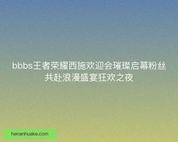bbbs王者荣耀西施欢迎会璀璨启幕粉丝共赴浪漫盛宴狂欢之夜 bbbs王者荣耀西施欢迎会璀璨启幕粉丝共赴浪漫盛宴狂欢之夜